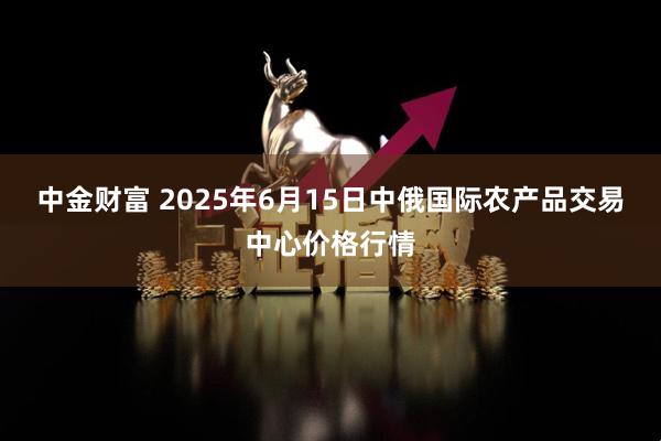 中金财富 2025年6月15日中俄国际农产品交易中心价格行情
