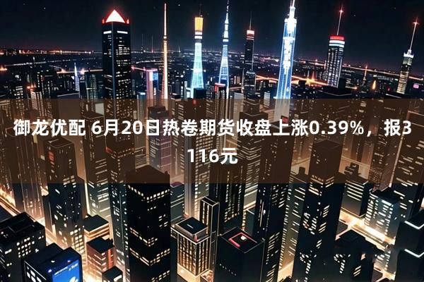 御龙优配 6月20日热卷期货收盘上涨0.39%，报3116元