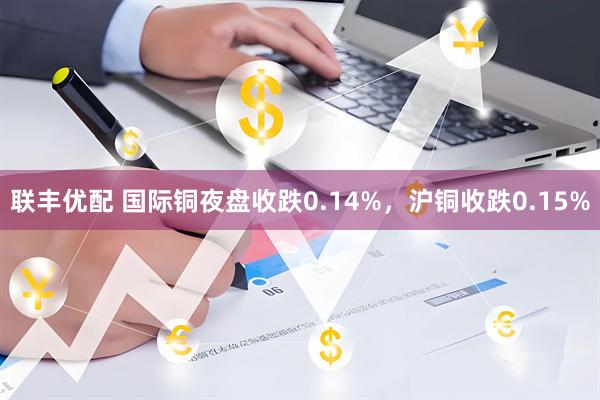 联丰优配 国际铜夜盘收跌0.14%，沪铜收跌0.15%