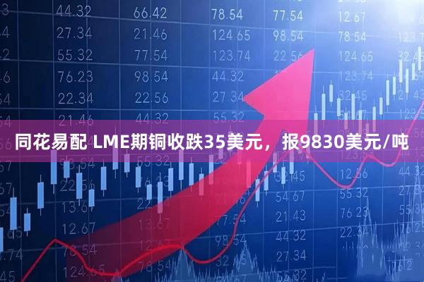 同花易配 LME期铜收跌35美元，报9830美元/吨