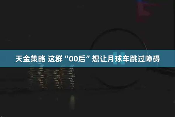 天金策略 这群“00后”想让月球车跳过障碍