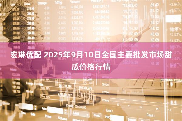 宏琳优配 2025年9月10日全国主要批发市场甜瓜价格行情