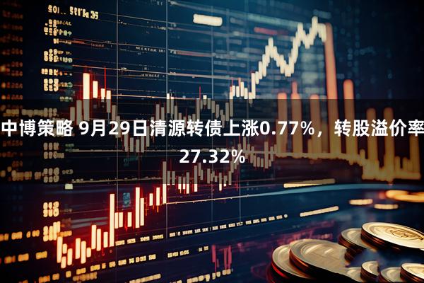 中博策略 9月29日清源转债上涨0.77%，转股溢价率27.32%