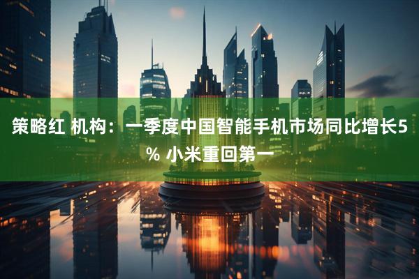 策略红 机构：一季度中国智能手机市场同比增长5% 小米重回第一