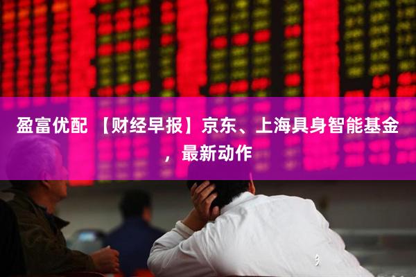 盈富优配 【财经早报】京东、上海具身智能基金，最新动作