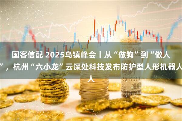 国客信配 2025乌镇峰会丨从“做狗”到“做人”，杭州“六小龙”云深处科技发布防护型人形机器人