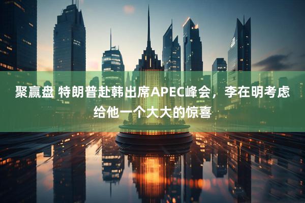 聚赢盘 特朗普赴韩出席APEC峰会，李在明考虑给他一个大大的惊喜