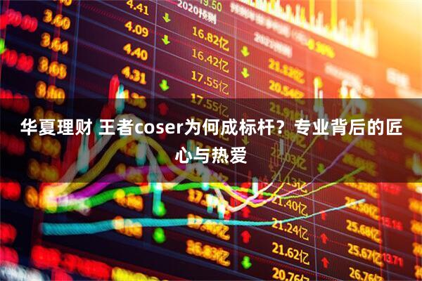 华夏理财 王者coser为何成标杆？专业背后的匠心与热爱