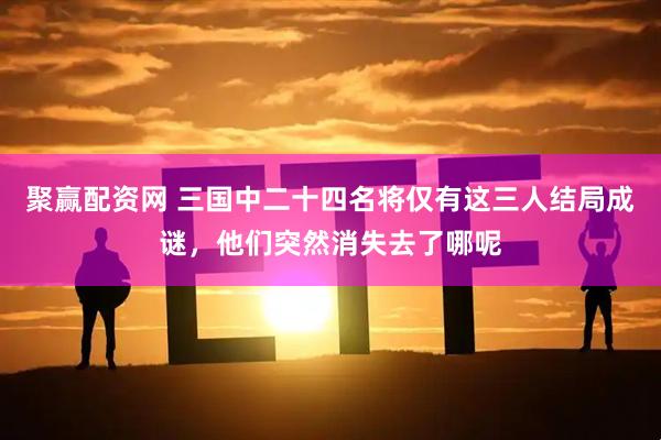 聚赢配资网 三国中二十四名将仅有这三人结局成谜，他们突然消失去了哪呢