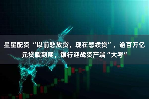 星星配资 “以前愁放贷，现在愁续贷”，逾百万亿元贷款到期，银行迎战资产端“大考”