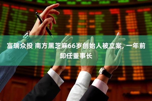 富瑞众投 南方黑芝麻66岁创始人被立案, 一年前卸任董事长